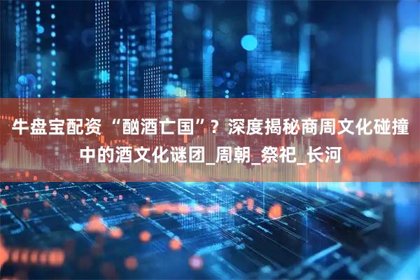 牛盘宝配资 “酗酒亡国”？深度揭秘商周文化碰撞中的酒文化谜团_周朝_祭祀_长河