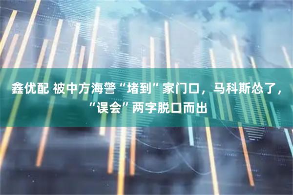 鑫优配 被中方海警“堵到”家门口，马科斯怂了，“误会”两字脱口而出