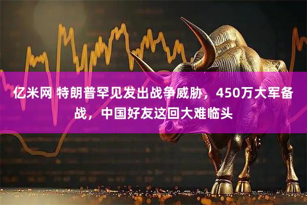 亿米网 特朗普罕见发出战争威胁，450万大军备战，中国好友这回大难临头