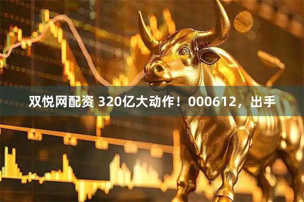 双悦网配资 320亿大动作！000612，出手