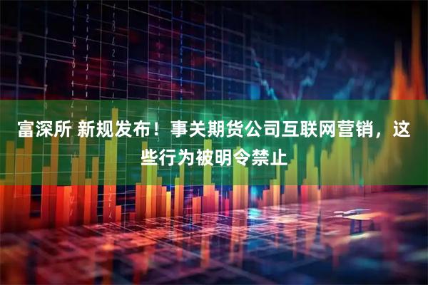 富深所 新规发布！事关期货公司互联网营销，这些行为被明令禁止