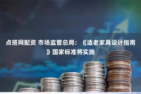 点搭网配资 市场监管总局：《适老家具设计指南》国家标准将实施