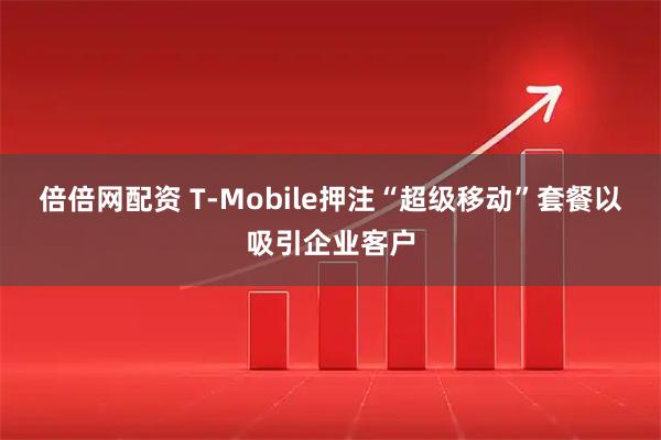 倍倍网配资 T-Mobile押注“超级移动”套餐以吸引企业客户