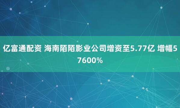 亿富通配资 海南陌陌影业公司增资至5.77亿 增幅57600%