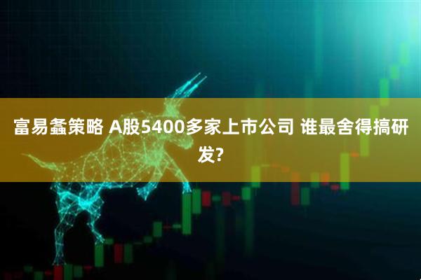 富易螽策略 A股5400多家上市公司 谁最舍得搞研发?