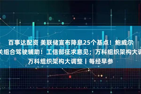 百事达配资 美联储宣布降息25个基点！鲍威尔重磅发声；事关组合驾驶辅助！工信部征求意见；万科组织架构大调整丨每经早参