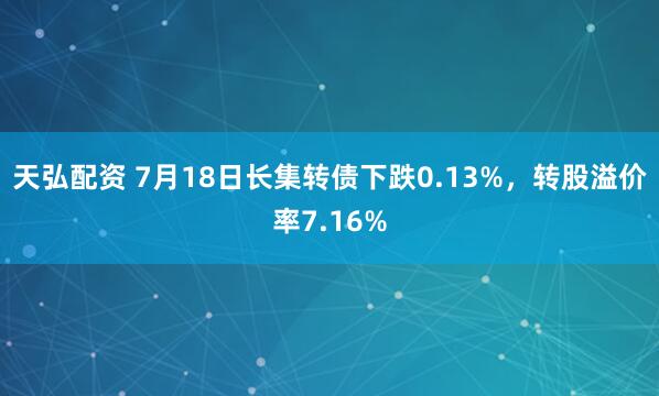 天弘配资 7月18日长集转债下跌0.13%，转股溢价率7.16%
