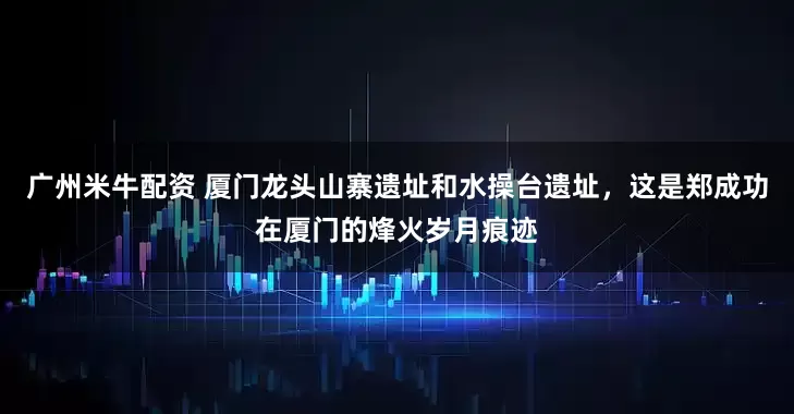 广州米牛配资 厦门龙头山寨遗址和水操台遗址，这是郑成功在厦门的烽火岁月痕迹