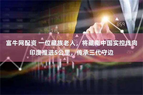 富牛网配资 一位藏族老人，将藏南中国实控线向印度推进5公里，传承三代守边