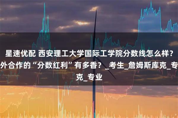 星速优配 西安理工大学国际工学院分数线怎么样？中外合作的“分数红利”有多香？_考生_詹姆斯库克_专业