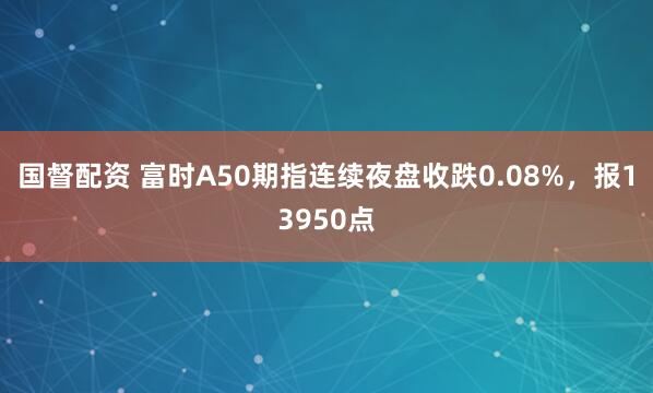 国督配资 富时A50期指连续夜盘收跌0.08%，报13950点
