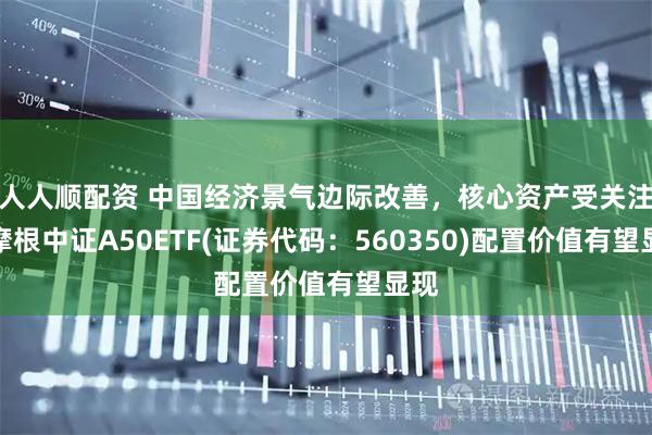 人人顺配资 中国经济景气边际改善，核心资产受关注，摩根中证A50ETF(证券代码：560350)配置价值有望显现